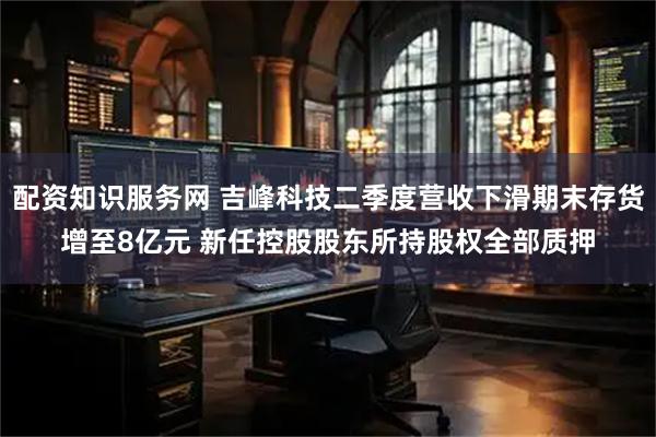 配资知识服务网 吉峰科技二季度营收下滑期末存货增至8亿元 新任控股股东所持股权全部质押