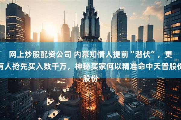 网上炒股配资公司 内幕知情人提前“潜伏”，更有人抢先买入数千万，神秘买家何以精准命中天普股份