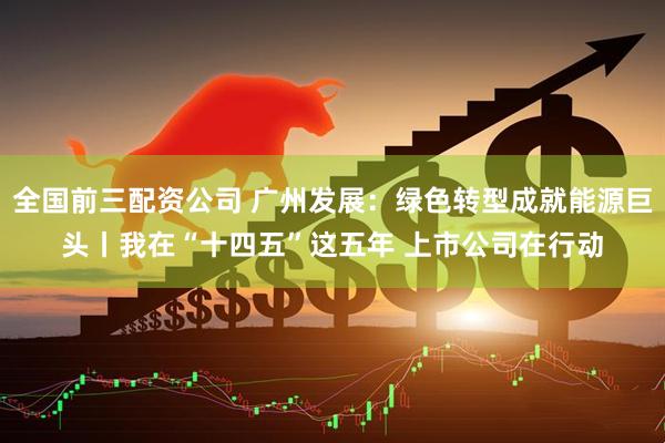 全国前三配资公司 广州发展：绿色转型成就能源巨头丨我在“十四五”这五年 上市公司在行动