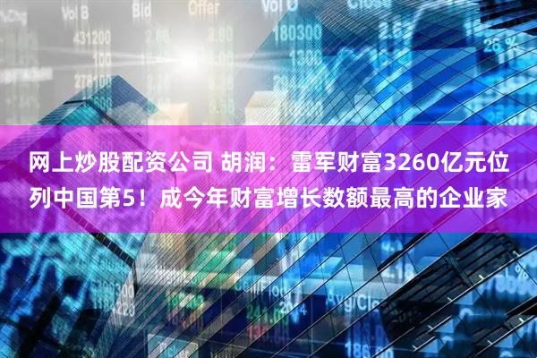 网上炒股配资公司 胡润：雷军财富3260亿元位列中国第5！成今年财富增长数额最高的企业家