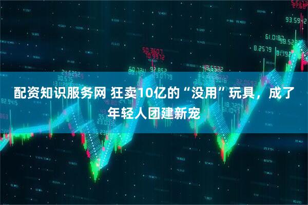 配资知识服务网 狂卖10亿的“没用”玩具，成了年轻人团建新宠