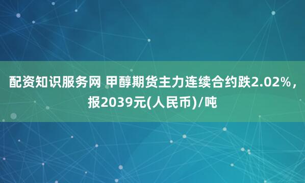 配资知识服务网 甲醇期货主力连续合约跌2.02%，报2039元(人民币)/吨