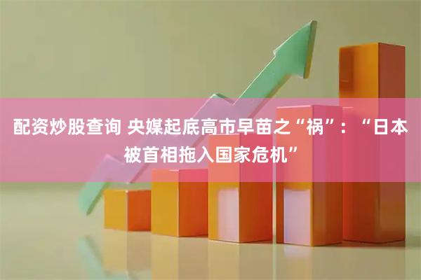 配资炒股查询 央媒起底高市早苗之“祸”：“日本被首相拖入国家危机”
