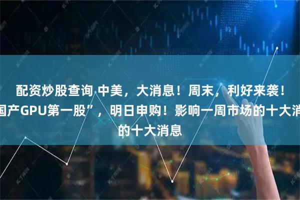 配资炒股查询 中美，大消息！周末，利好来袭！“国产GPU第一股”，明日申购！影响一周市场的十大消息