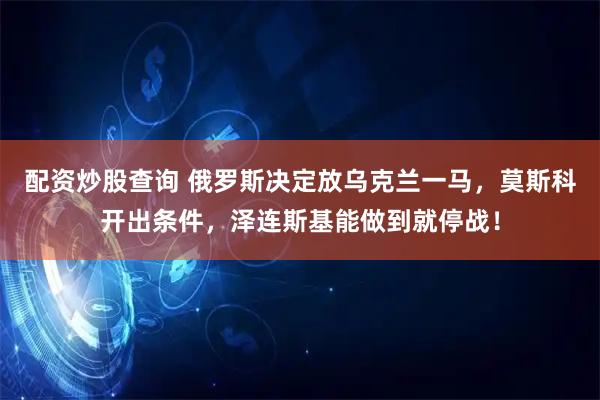 配资炒股查询 俄罗斯决定放乌克兰一马，莫斯科开出条件，泽连斯基能做到就停战！