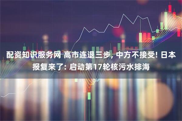 配资知识服务网 高市连退三步, 中方不接受! 日本报复来了: 启动第17轮核污水排海