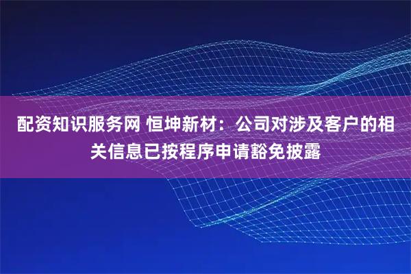 配资知识服务网 恒坤新材：公司对涉及客户的相关信息已按程序申请豁免披露