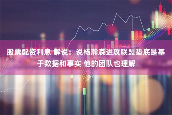 股票配资利息 解说：说杨瀚森进攻联盟垫底是基于数据和事实 他的团队也理解