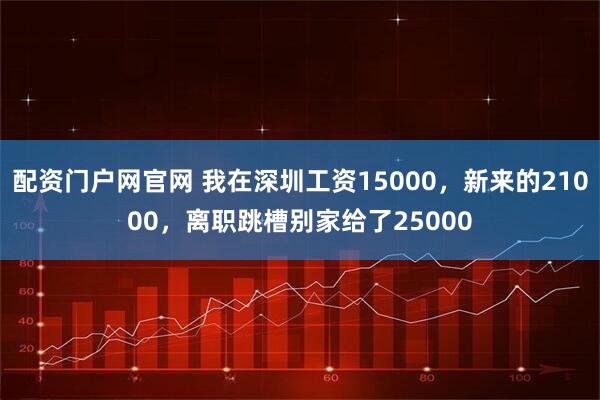 配资门户网官网 我在深圳工资15000，新来的21000，离职跳槽别家给了25000