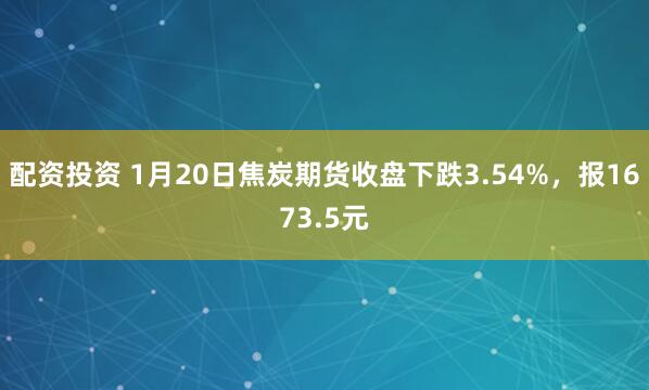 配资投资 1月20日焦炭期货收盘下跌3.54%，报1673.5元