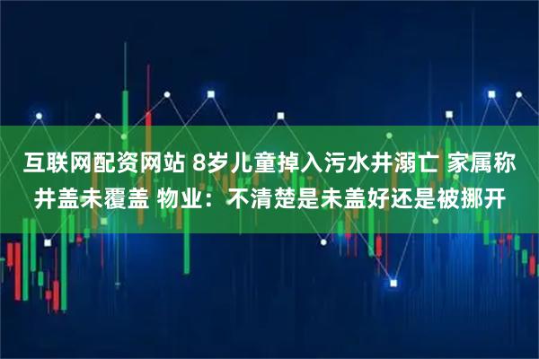 互联网配资网站 8岁儿童掉入污水井溺亡 家属称井盖未覆盖 物业：不清楚是未盖好还是被挪开