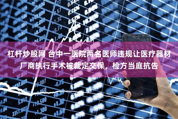 杠杆炒股网 台中一医院两名医师违规让医疗器材厂商执行手术被裁定交保，检方当庭抗告