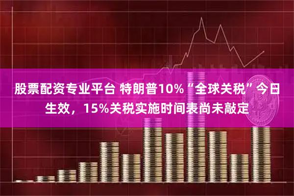 股票配资专业平台 特朗普10%“全球关税”今日生效，15%关税实施时间表尚未敲定