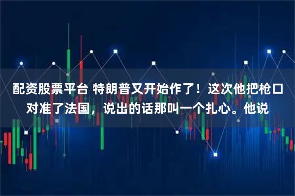 配资股票平台 特朗普又开始作了！这次他把枪口对准了法国，说出的话那叫一个扎心。他说