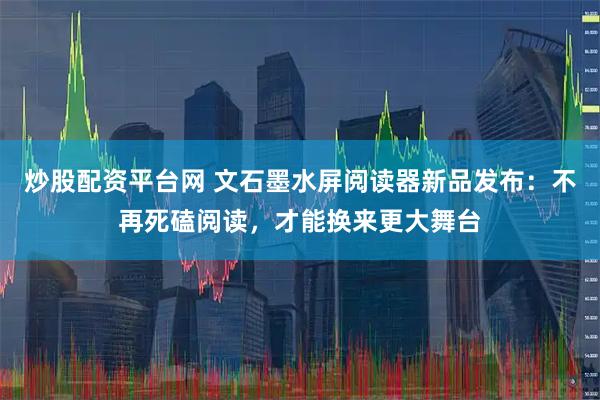 炒股配资平台网 文石墨水屏阅读器新品发布：不再死磕阅读，才能换来更大舞台