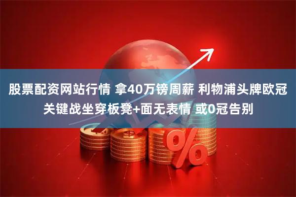 股票配资网站行情 拿40万镑周薪 利物浦头牌欧冠关键战坐穿板凳+面无表情 或0冠告别