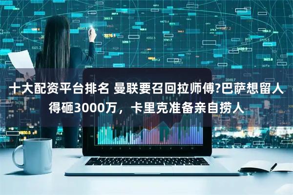 十大配资平台排名 曼联要召回拉师傅?巴萨想留人得砸3000万，卡里克准备亲自捞人