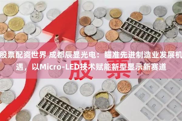 股票配资世界 成都辰显光电：瞄准先进制造业发展机遇，以Micro-LED技术赋能新型显示新赛道