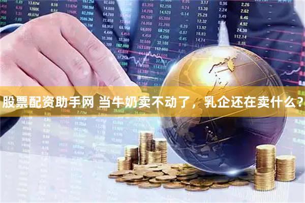 股票配资助手网 当牛奶卖不动了，乳企还在卖什么？