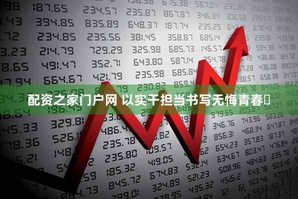 配资之家门户网 以实干担当书写无悔青春​
