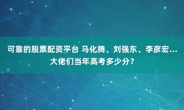 可靠的股票配资平台 马化腾、刘强东、李彦宏...大佬们当年高考多少分？